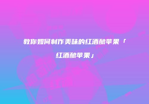 教你如何制作美味的红酒酿苹果「红酒酿苹果」