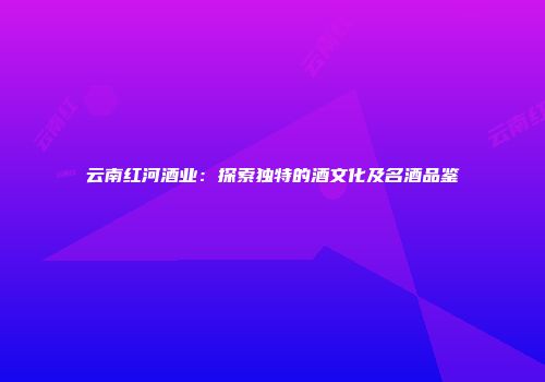 云南红河酒业：探索独特的酒文化及名酒品鉴