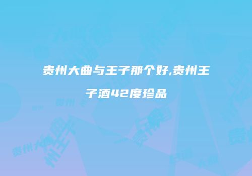 贵州大曲与王子那个好,贵州王子酒42度珍品