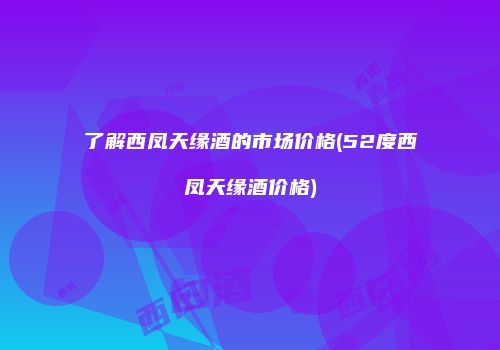 了解西凤天缘酒的市场价格(52度西凤天缘酒价格)