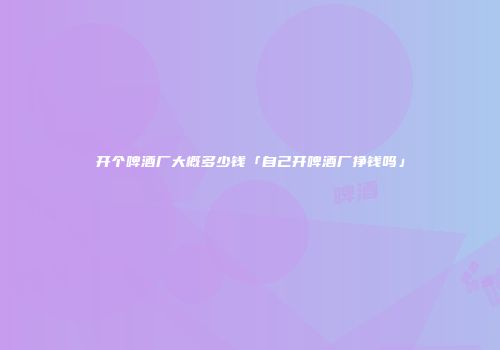 开个啤酒厂大概多少钱「自己开啤酒厂挣钱吗」