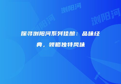 探寻浏阳河系列佳酿：品味经典，领略独特风味