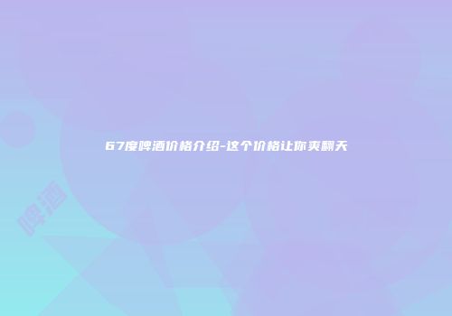 67度啤酒价格介绍-这个价格让你爽翻天