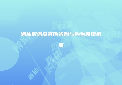 酒仙网酒品真伪辨别与购物保障指南
