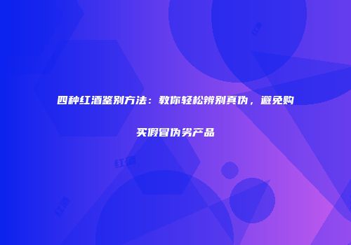 四种红酒鉴别方法：教你轻松辨别真伪，避免购买假冒伪劣产品