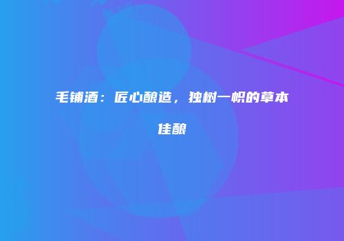 毛铺酒：匠心酿造，独树一帜的草本佳酿