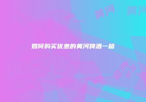 如何购买优惠的黄河啤酒一箱