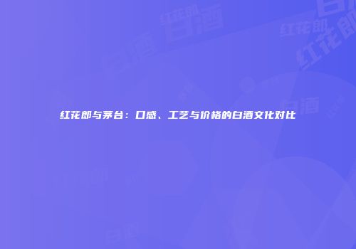 红花郎与茅台：口感、工艺与价格的白酒文化对比