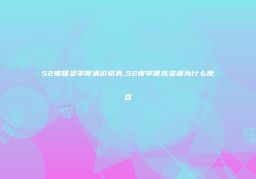 52度精品李渡酒价格表,52度李渡高粱酒为什么便宜