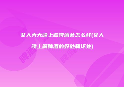 女人天天晚上喝啤酒会怎么样(女人晚上喝啤酒的好处和坏处)