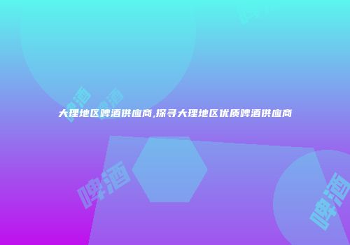 大理地区啤酒供应商,探寻大理地区优质啤酒供应商