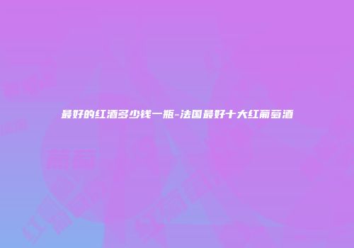 最好的红酒多少钱一瓶-法国最好十大红葡萄酒