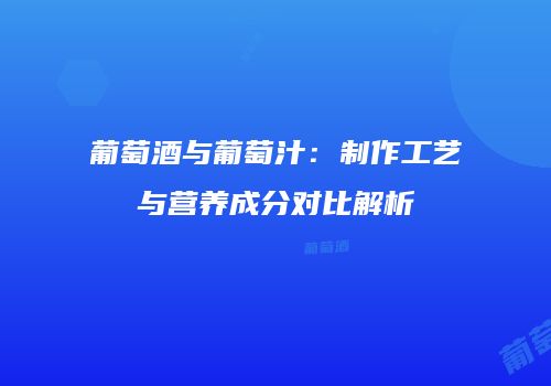 葡萄酒与葡萄汁：制作工艺与营养成分对比解析