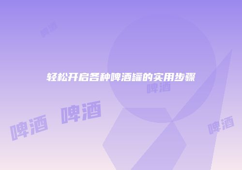 轻松开启各种啤酒罐的实用步骤