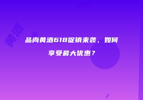 品尚黄酒618促销来袭，如何享受最大优惠？