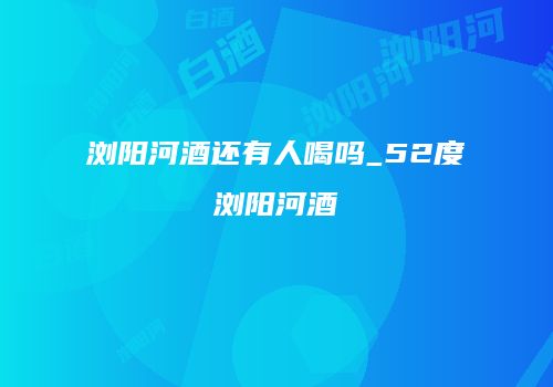 浏阳河酒还有人喝吗_52度浏阳河酒