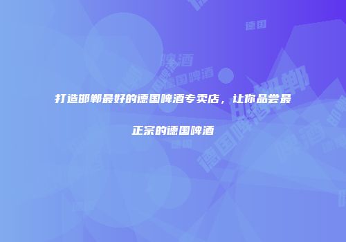 打造邯郸最好的德国啤酒专卖店，让你品尝最正宗的德国啤酒
