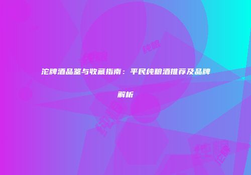 沱牌酒品鉴与收藏指南：平民纯粮酒推荐及品牌解析