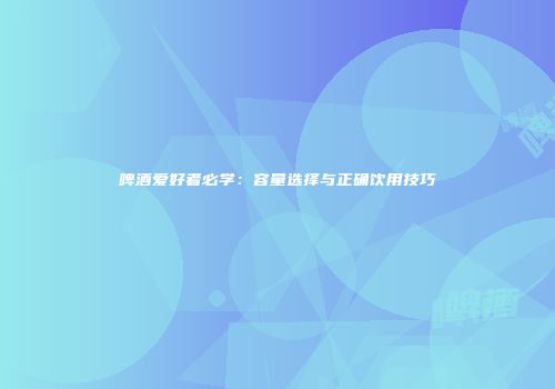 啤酒爱好者必学：容量选择与正确饮用技巧