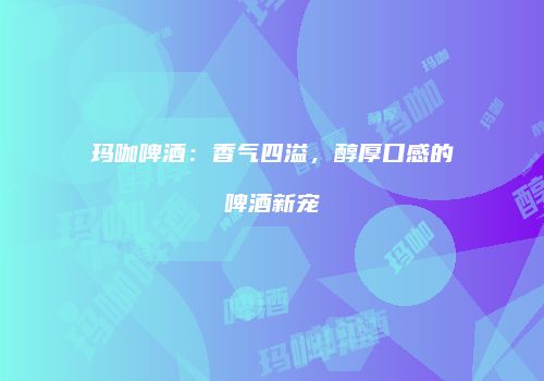 玛咖啤酒：香气四溢，醇厚口感的啤酒新宠