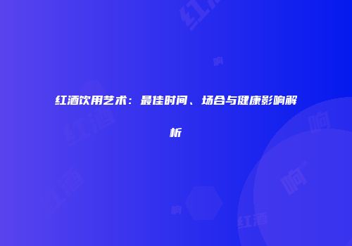 红酒饮用艺术：最佳时间、场合与健康影响解析