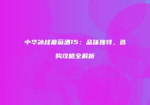中华冰桂葡萄酒15：品味独特，选购攻略全解析