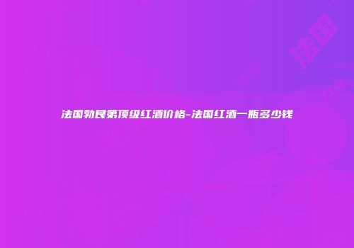 法国勃艮第顶级红酒价格-法国红酒一瓶多少钱