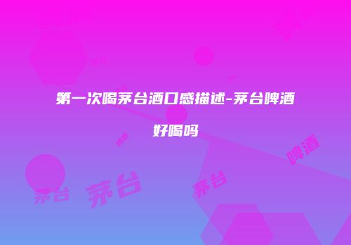 第一次喝茅台酒口感描述-茅台啤酒好喝吗