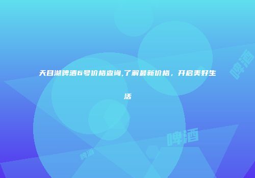 天目湖啤酒6号价格查询,了解最新价格，开启美好生活