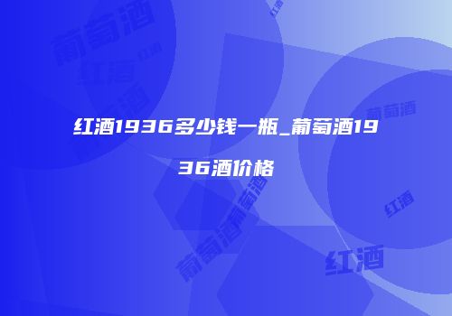 红酒1936多少钱一瓶_葡萄酒1936酒价格