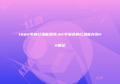 1980年的红酒能喝吗,82年酿造的红酒能存到20世纪