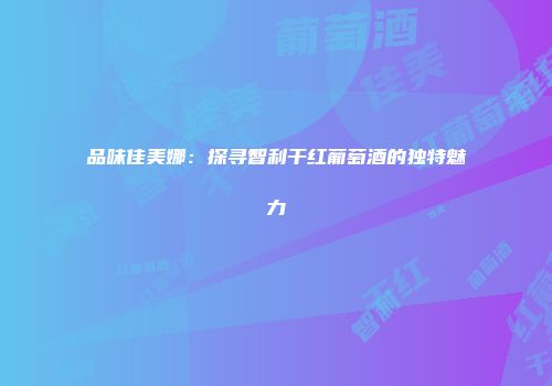 品味佳美娜：探寻智利干红葡萄酒的独特魅力