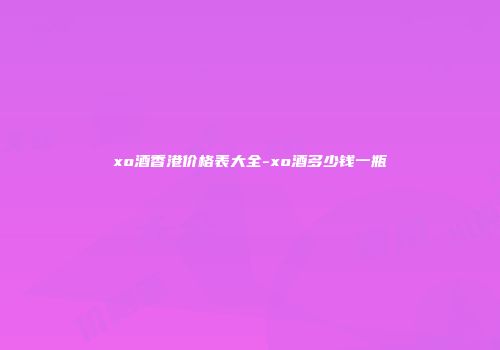 xo酒香港价格表大全-xo酒多少钱一瓶