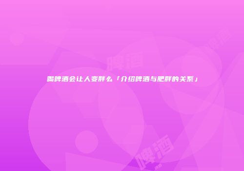 喝啤酒会让人变胖么「介绍啤酒与肥胖的关系」