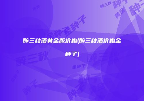 醉三秋酒黄金版价格(醉三秋酒价格金种子)