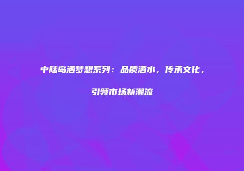 中陆岛酒梦想系列：品质酒水，传承文化，引领市场新潮流