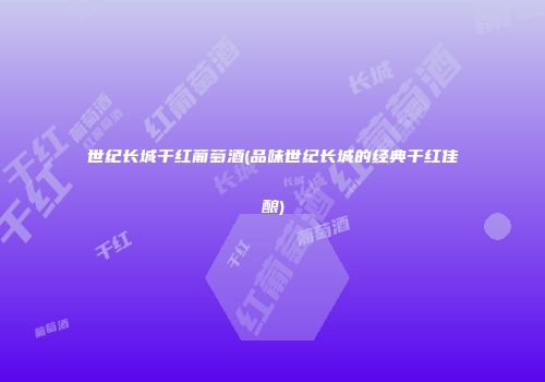世纪长城干红葡萄酒(品味世纪长城的经典干红佳酿)