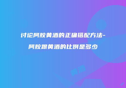 讨论阿胶黄酒的正确搭配方法-阿胶跟黄酒的比例是多少