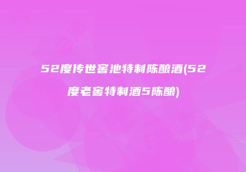 52度传世窖池特制陈酿酒(52度老窖特制酒5陈酿)
