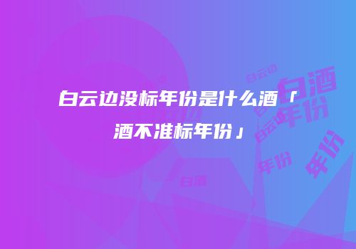 白云边没标年份是什么酒「酒不准标年份」