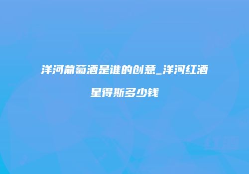 洋河葡萄酒是谁的创意_洋河红酒星得斯多少钱