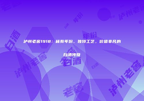 泸州老窖1918：稀有年份、独特工艺，价值非凡的白酒传奇