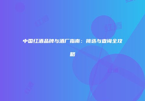 中国红酒品牌与酒厂指南：挑选与查询全攻略