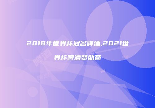 2018年世界杯冠名啤酒,2021世界杯啤酒赞助商