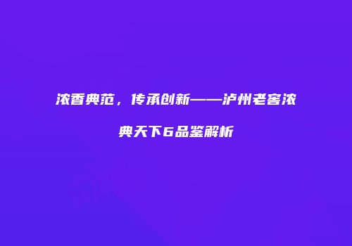 浓香典范，传承创新——泸州老窖浓典天下6品鉴解析