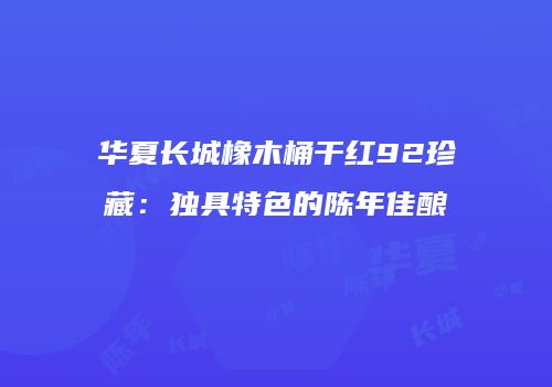 华夏长城橡木桶干红92珍藏：独具特色的陈年佳酿