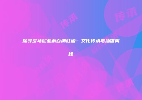 探寻罗马尼亚解百纳红酒：文化传承与酒香奥秘