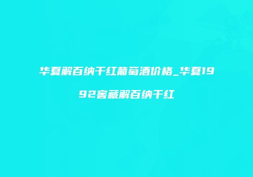 华夏解百纳干红葡萄酒价格_华夏1992窖藏解百纳干红