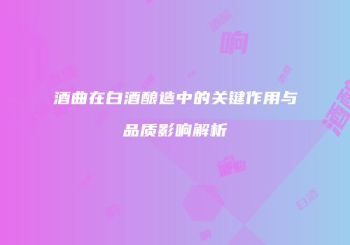酒曲在白酒酿造中的关键作用与品质影响解析