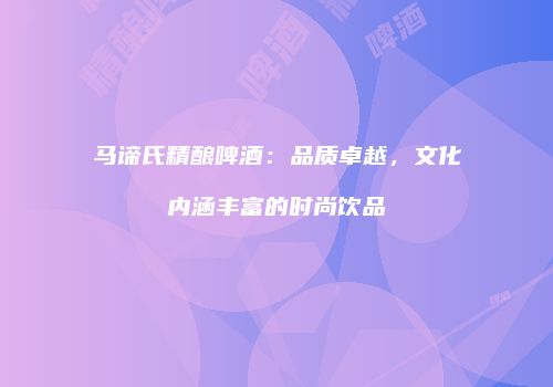 马谛氏精酿啤酒：品质卓越，文化内涵丰富的时尚饮品